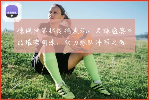 德佩世界杯惊艳表现，足球盛宴中的璀璨明珠，助力球队冲冠之路